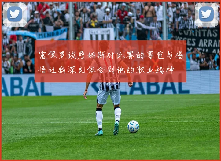 富保罗谈詹姆斯对比赛的尊重与感悟让我深刻体会到他的职业精神
