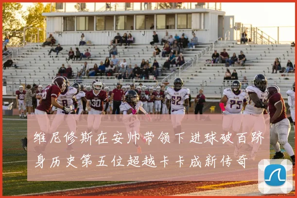维尼修斯在安帅带领下进球破百跻身历史第五位超越卡卡成新传奇