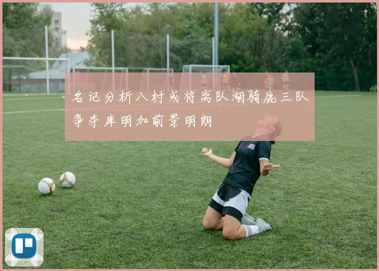名记分析八村或将离队湖骑鹿三队争夺库明加前景明朗