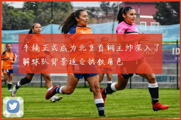 李楠正式成为北京首钢主帅深入了解球队背景适合执教角色