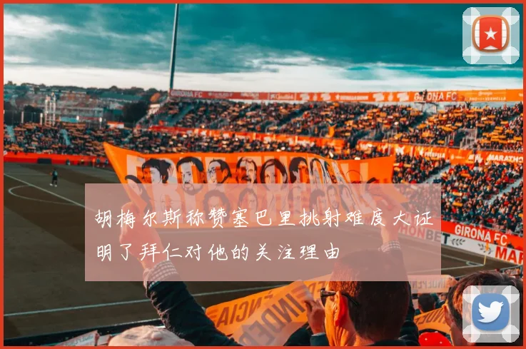 胡梅尔斯称赞塞巴里挑射难度大证明了拜仁对他的关注理由
