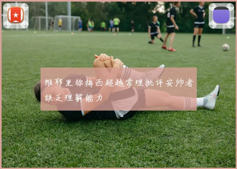 维耶里称梅西超越常理批评安帅者缺乏理解能力