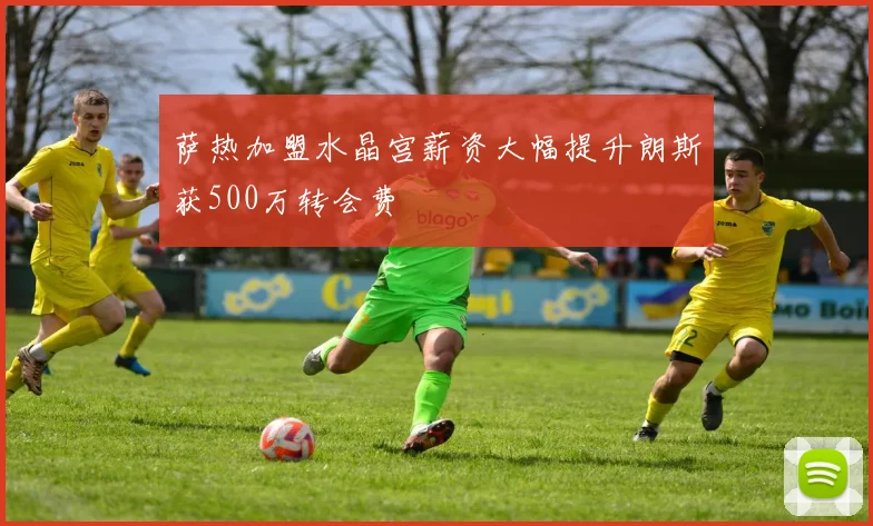 萨热加盟水晶宫薪资大幅提升朗斯获500万转会费