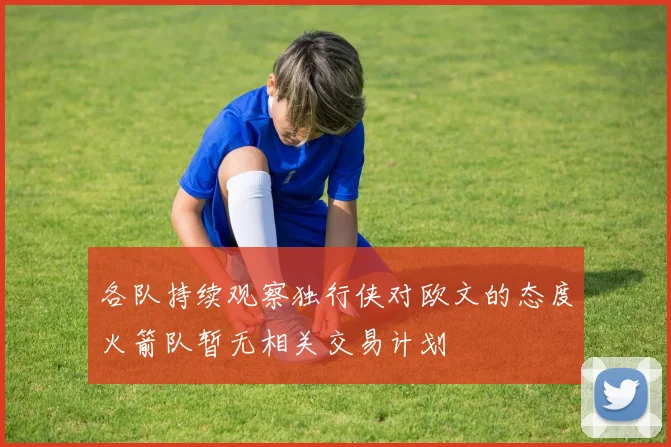 各队持续观察独行侠对欧文的态度火箭队暂无相关交易计划