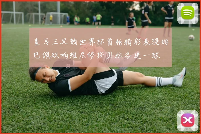 皇马三叉戟世界杯首轮精彩表现姆巴佩双响维尼修斯贝林各进一球