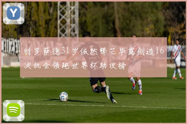 特罗萨德31岁依然锋芒毕露创造16次机会领跑世界杯助攻榜