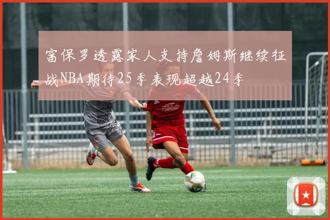富保罗透露家人支持詹姆斯继续征战NBA期待25季表现超越24季