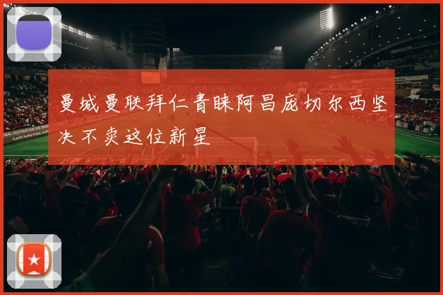 曼城曼联拜仁青睐阿昌庞切尔西坚决不卖这位新星