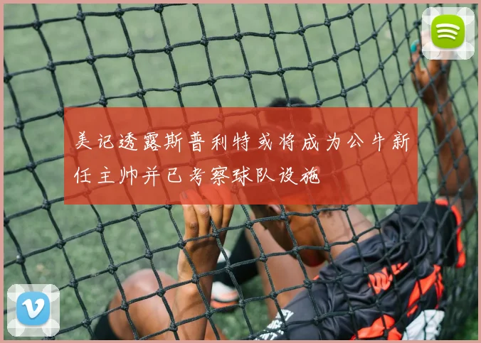 美记透露斯普利特或将成为公牛新任主帅并已考察球队设施