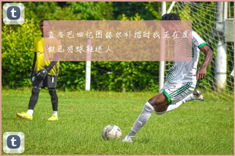 查洛巴回忆图赫尔补招时我正在度假已将球鞋送人