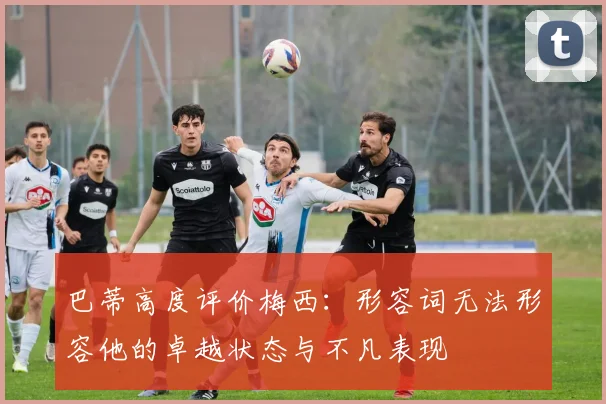 巴蒂高度评价梅西：形容词无法形容他的卓越状态与不凡表现