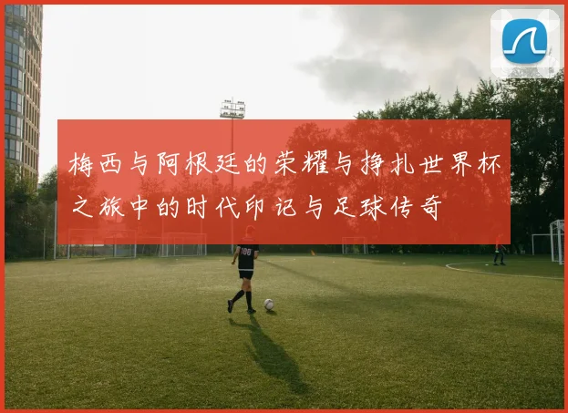 梅西与阿根廷的荣耀与挣扎世界杯之旅中的时代印记与足球传奇