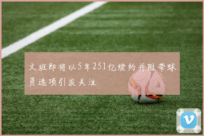 文班即将以5年251亿续约并附带球员选项引发关注
