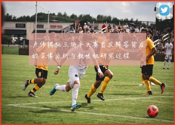 卢伟揭秘三场半决赛首发阵容背后的录像分析与教练组研究过程