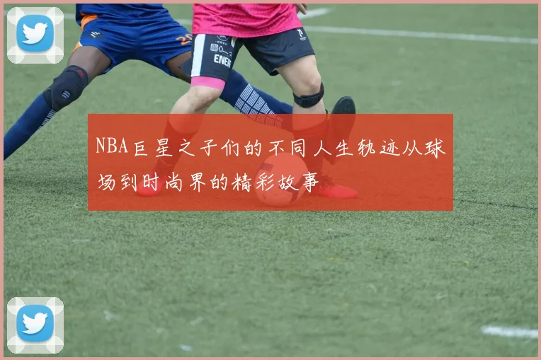 NBA巨星之子们的不同人生轨迹从球场到时尚界的精彩故事