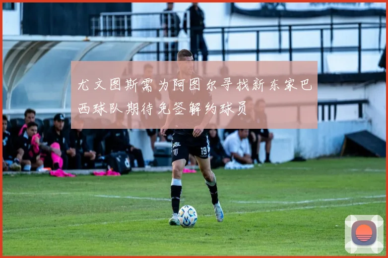 尤文图斯需为阿图尔寻找新东家巴西球队期待免签解约球员