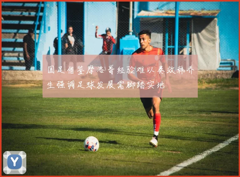 国足借鉴摩洛哥经验难以奏效韩乔生强调足球发展需脚踏实地