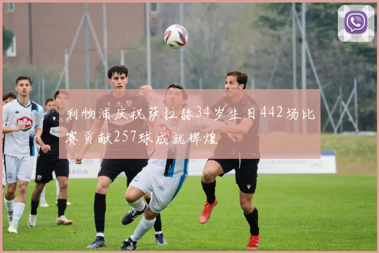 利物浦庆祝萨拉赫34岁生日442场比赛贡献257球成就辉煌