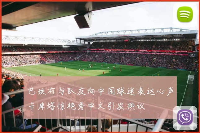 巴坎布与队友向中国球迷表达心声卡库塔惊艳秀中文引发热议